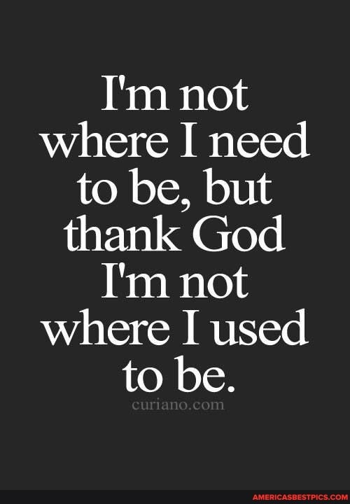 I'm not where I need to be, but thank God
I'm not where I used to be.