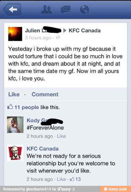 = Julien
(SMP KFC Canada
Yesteday i broke up with my gf because it
would torture that i could be so much in love
with kfc, and dream about it at night, and at
the same time date my gf. Now im all yours
kfc, i love you.
Comment
1) 11 people like this.
2 hours ago Like
KFC Canada
We're not ready for a serious
relationship but you're welcome to
visit whenever you'd like.
2 hours ago
Like
013