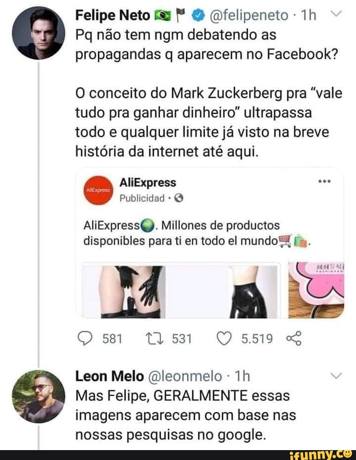 Felipe Neto (felipeneto
Pa não tem ngm debatendo as propagandas q aparecem no Facebook?
O conceito do Mark Zuckerberg pra "vale tudo pra ganhar dinheiro" ultrapassa todo e qualquer limite já visto na breve história da internet até aqui.
AliExpress
Publicidad
AliExpress6Q. Millones de productos disponibles para ti en todo el mundo
M ais
Ose QOs59
Leon Melo Dleonmelo -
Mas Felipe, GERALMENTE essas imagens aparecem com base nas nossas pesquisas no google.