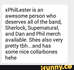 xPhilLester is an
awesome person who
deserves all of the band,
Sherlock, Supernatural,
and Dan and Phil merch
available. Shes also very
pretty tbh...and has
some nice collarbones
hehe