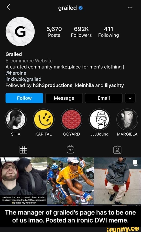 grailed
5,670 692K 411
Posts Followers Following
Grailed
linkin.
E-commerce Website
A curated community marketplace for men's clothing I
@heroine
Followed by h3h3productions, kleinhila and lilyachty
Message Email
SHIA KAPITAL GOYARD JJJJound MARGIELA
'this is my reaction hada TOTAL nerdgasm wite divin
The manager of grailed's page has to be one of us mao. Posted an ironic DWI meme. - The manager of grailed’s page has to be one of us lmao. Posted an ironic DWI meme.