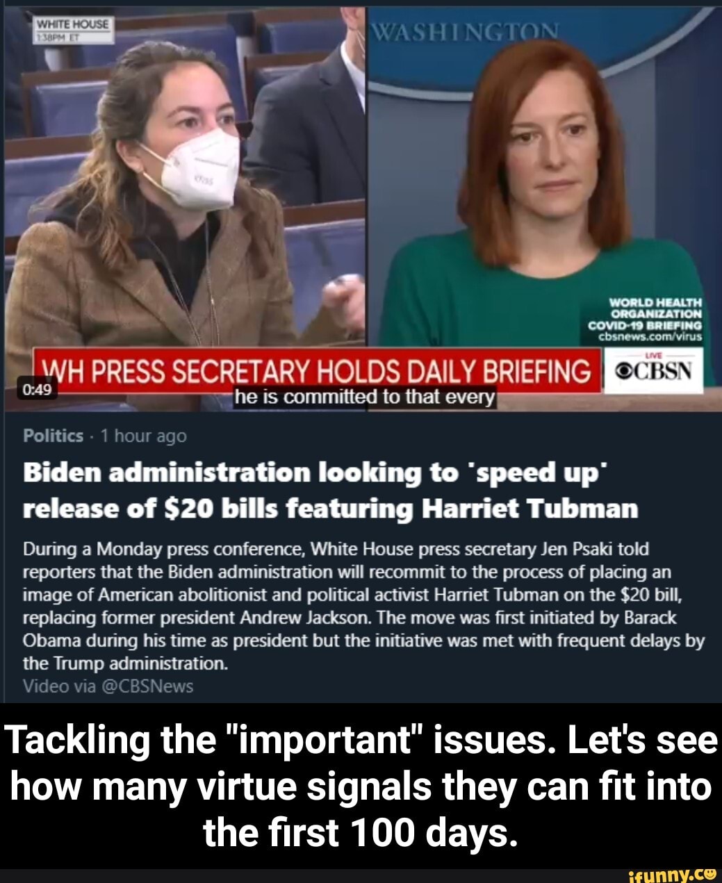 WHITE HOUSE
WASHINGTON
@CBSN
ORGANIZATION
he is committed to that every:
Politics - 1 hour ago
Biden administration looking to 'speed up' release of $20 bills featuring Harriet Tubman
During a Monday press conference, White House press secretary Jen Psaki told reporters that the Biden administration will recommit to the process of placing an image of American abolitionist and political activist Harriet Tubman on the $20 bill, replacing former president Andrew Jackson. The move was first initiated by Barack
Obama during his time as president but the initiative was met with frequent delays by the Trump administration.
Video via @CBSNews
Tackling the "important" issues. Let's see how many virtue signals they can fit into the first 100 days. - Tackling the "important" issues. Let's see how many virtue signals they can fit into the first 100 days.