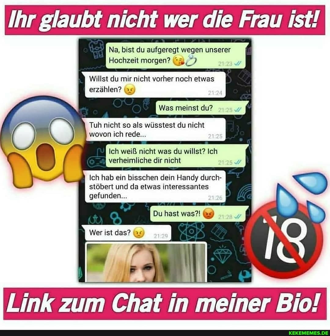 Ihr 'r glaubt nicht wer die Frau ist!
Na, bist du aufgeregt wegen unserer
Hochzeit morgen?
Willst du mir nicht vorher noch etwas
erzählen?
Was meinst du?
Tuh nicht so als wüsstest du nicht wovon ich rede...
Ich weiß nicht was du willst? Ich verheimliche dir nicht
Ich hab ein bisschen dein Handy durch- stöbert und da etwas interessantes
gefunden...
Du hast was?! 9)
Wer ist das?
Link zum Chat in meiner Bio!
