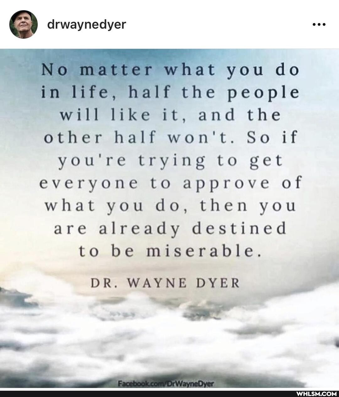 drwaynedyer
NO matter what you do im life, half the people will like it, and the other half won't. So if you're trying to get everyone to approve of what you do, then you are already destined to be miserable.
DR. WAYNE DYER