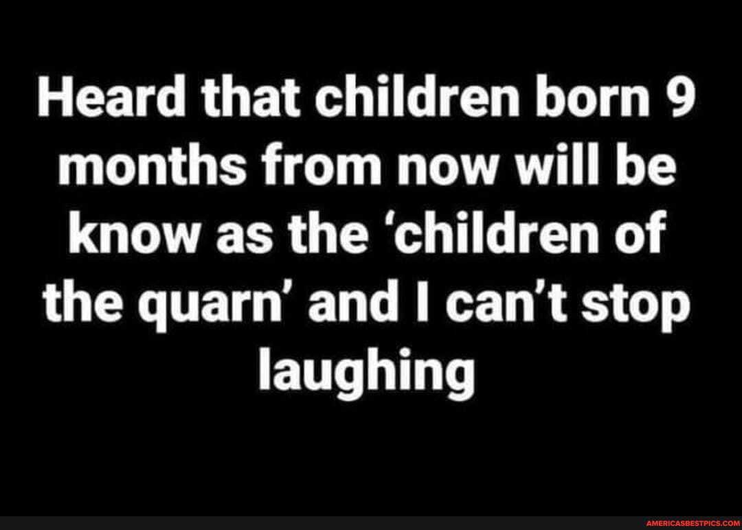 Heard that children born 9 months from now will be know as the 'children of
the quarn and can't stop
laughing