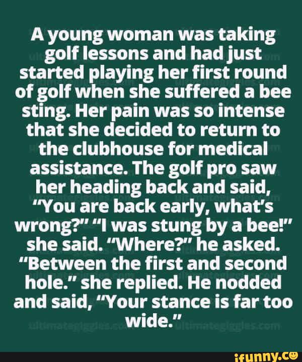 A young woman was taking
golf lessons and had just
started playing her first round
of golf when she suffered a bee
sting. Her pain was so intense
that she decided to return to
the clubhouse for medical
assistance. The golf pro saw
her heading back and said,
"You are back early. what's
wrong?" "I was stung by a bee!"
she said. "Where?" he asked.
"Between the first and second
hole." she replied. He nodded
and said, "Your stance is far too
wide."