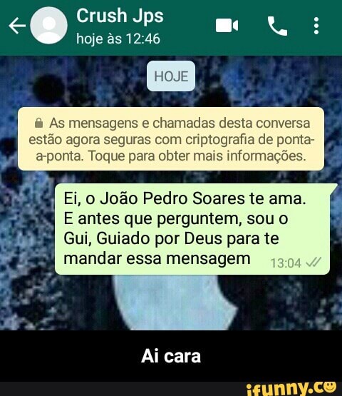 As mensagens e chamadas desta conversa
estão agora seguras com criptografia de ponta-
a-ponta. Toque para obter mais informações.
E Ei, o João Pedro Soares te ama.
E antes que perguntem, sou o
Gui, Guiado por Deus para te
mandar essa mensagem
Ai cara - Ai cara