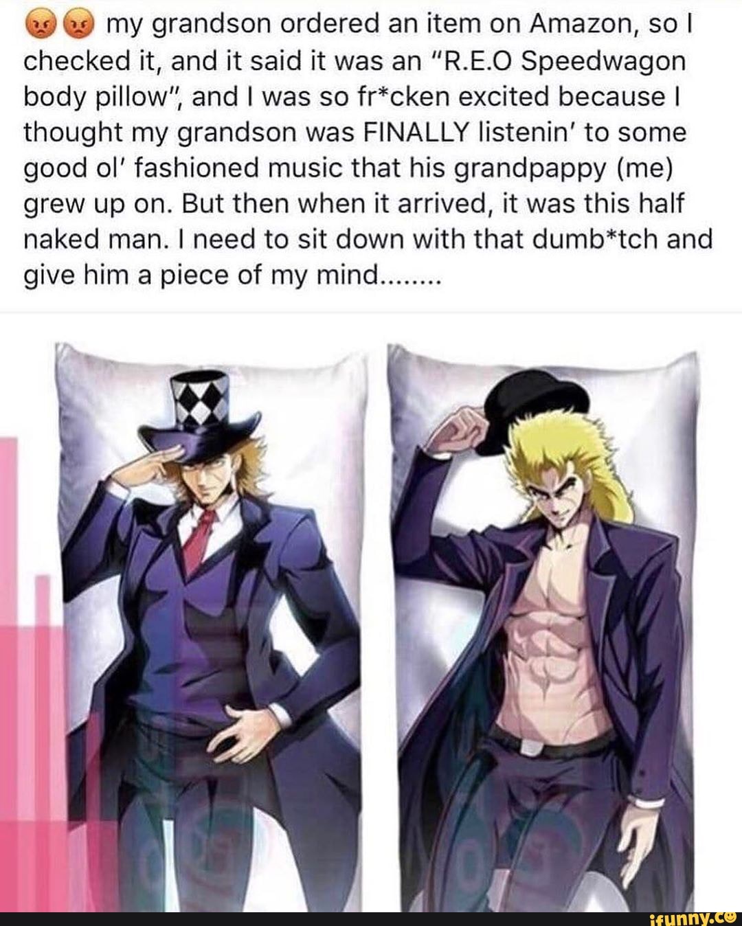 9 € my grandson ordered an item on Amazon, so I
checked it, and it said it was an "R.E.O Speedwagon
body pillow", and I was so fr*cken excited because I
thought my grandson was FINALLY listenin' to some
good ol' fashioned music that his grandpappy (me)
grew up on. But then when it arrived, it was this half
naked man. I need to sit down with that dumb*tch and