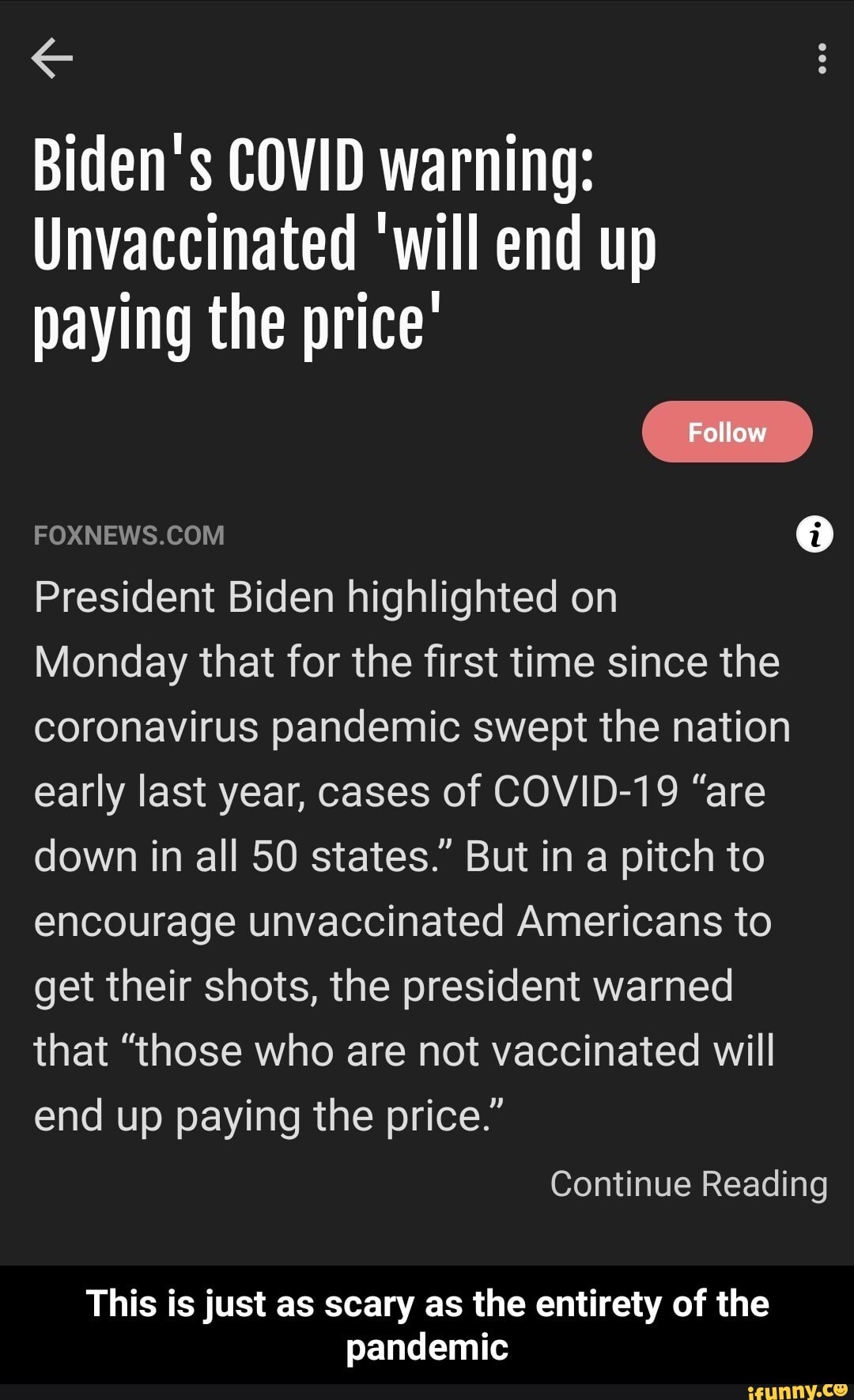Biden's COVID warning:
Unvaccinated 'will end up paying the price'
Follow
President Biden highlighted on
Monday that for the first time since the coronavirus pandemic swept the nation early last year, cases of COVID-19 "are down in all 50 states." But in a pitch to encourage unvaccinated Americans to get their shots, the president warned
that "those who are not vaccinated will end up paying the price."
Continue Reading
This is just as scary as the entirety of the pandemic - This is just as scary as the entirety of the pandemic