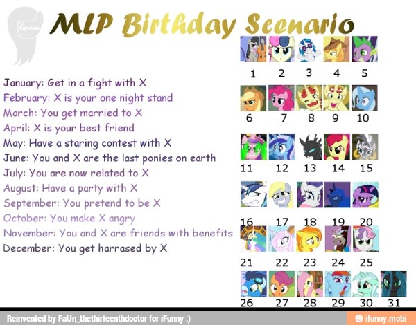 January: Get in a
fight with X
E
February: X is your one
night stand
9
March: You get married to X
April: X is your best friend
May: Have a staring contest with X
HA
PIE
June: You and X are
the last ponies on
earth h
July: You are now
related to X
11 12 13 14 15
August: Have a party with X = A
September: You pretend to be X
AR
October: You make X angry 17 18
November: You and X are
friends with benefits
y