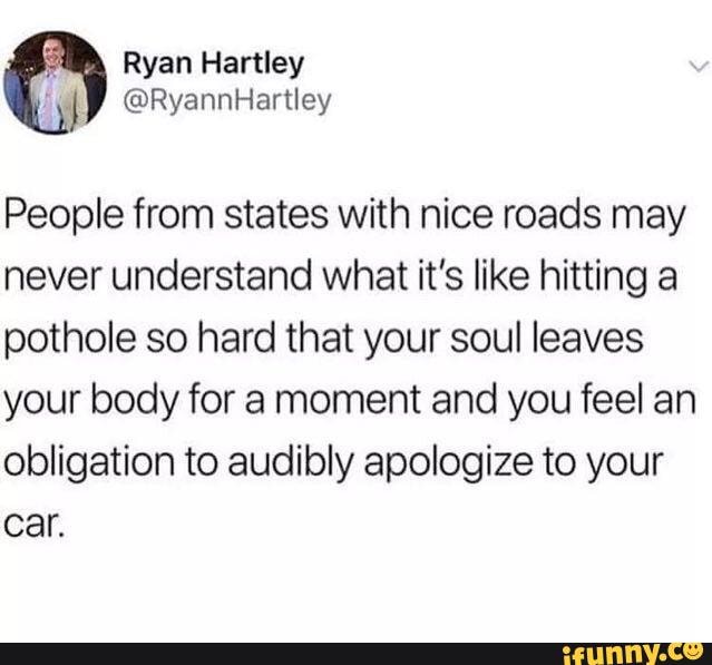 People from states with nice roads may never understand what it's like hitting a pothole so hard that your soul leaves your body for a moment and you feel an obligation to audibly apologize to your
Car.