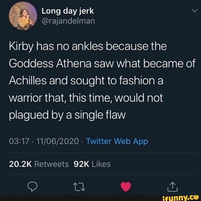 Kirby has no ankles because the
Goddess Athena saw what became of
Achilles and sought to fashion a
warrior that, this time, would not
plagued by a single flaw
03:17
Twitter Web App