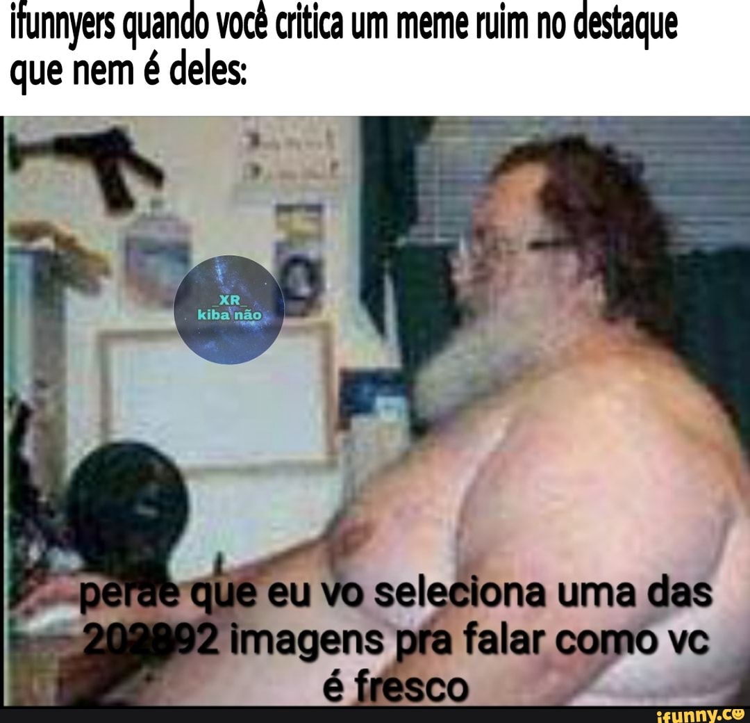 jfunnyers quando você critica um meme ruim no destaque que nem é deles:
não
que eu vo seleciona uma cas
pra felar como ve
SCCO