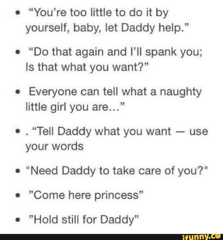 o
“You‘re too little to do it by
yourself, baby, let Daddy help."
o
“Do that again and I’ll spank you;
Is that what you want?"
.
Everyone can tell what a naughty
little girl you are...”
º
.
“Tell Daddy what you want
-
use
your words
o
"Need Daddy to take care of you?"
0
”Come here princess"
.
”Hold still for Daddy"