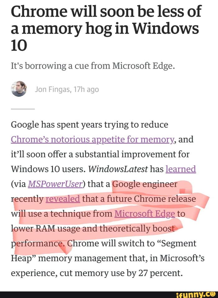 Chrome will soon be less of amemory hog in Windows
10
It's borrowing a cue from Microsoft Edge.
Google has spent years trying to reduce
Chrome's notorious appetite for memory, and itll soon offer a substantial improvement for
Windows 10 users. WindowsLatest has learned
(via MSPowerUser) that a Google engineer recently revealed that a future Chrome release will use a technique from Microsoft Edge to lower RAM usage and theoretically boost*
Performancy Chrome will switch to "Segment
Heap" memory management that, in Microsoft's
experience, cut memory use by 27 percent.