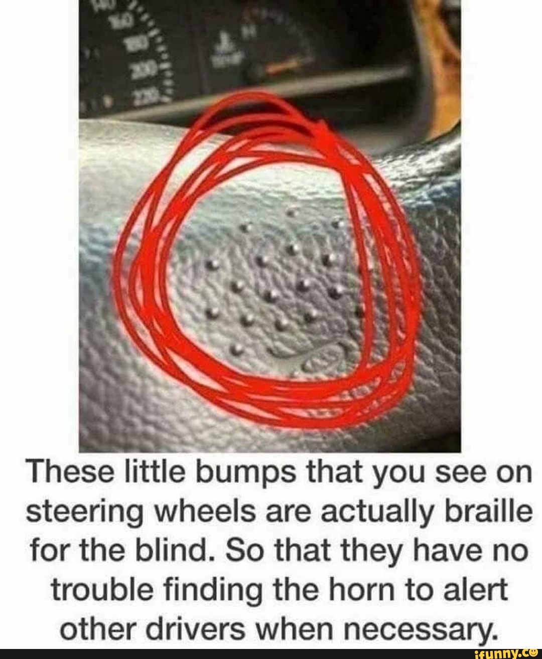 These little bumps that you see on
steering wheels are actually braille
for the blind. So that they have no trouble finding the horn to alert other drivers when necessary.