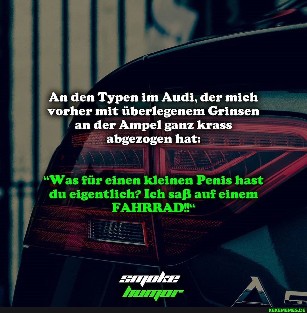 An den Typen im Audi, der mich vorher mit überlegenem Grinsen
an der Ampel ganz krass abgezogen hat:
"Was für einen kleinen Penis hast du eigentlich? Ich saß auf einem
FAHRRAD*