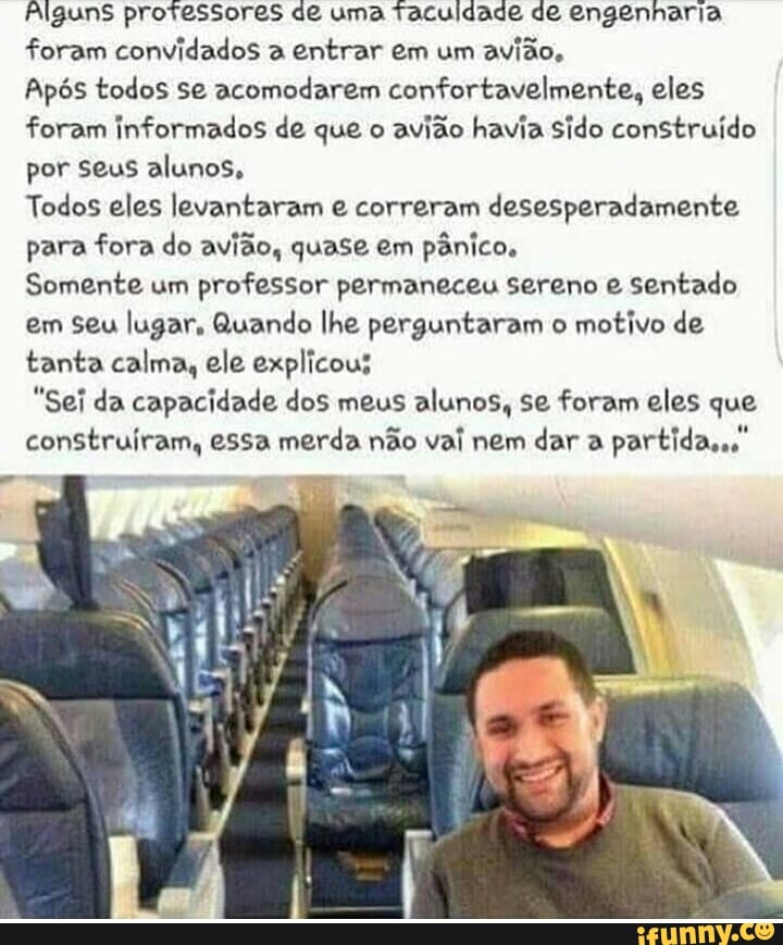 Alguns professores de uma Taculdade de engenharia
foram convidados a entrar em um
avião,
Após todos se acomodarem confortavelmente, eles
foram informados de que o
avião havia Sido construído
por seus alunos,
Todos eles levantaram e correram desesperadamente
para fora do avião, quase em pânico,
Somente um
professor permaneceu sereno e sentado
em seu lugar, Quando lhe perguntaram o
motivo de
tanta calma, ele explicous
"Sei da capacidade dos meus alunos, se foram eles que
construíram, essa merda não val nem dar a
partida."