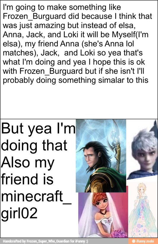 I'm going to make something like
Frozen_Burguard did because I think that
was just amazing but instead of elsa,
Anna, Jack, and Loki it will be Myself(I'm
elsa), my friend Anna (she's Anna lol
matches), Jack, and Loki so yea that's
what I'm doing and yea I hope this is ok
with Frozen_Burguard but if she isn't I'll
probably doing something simalar to this
But yea
doing that €
Also my
friendis
I
minecraft_