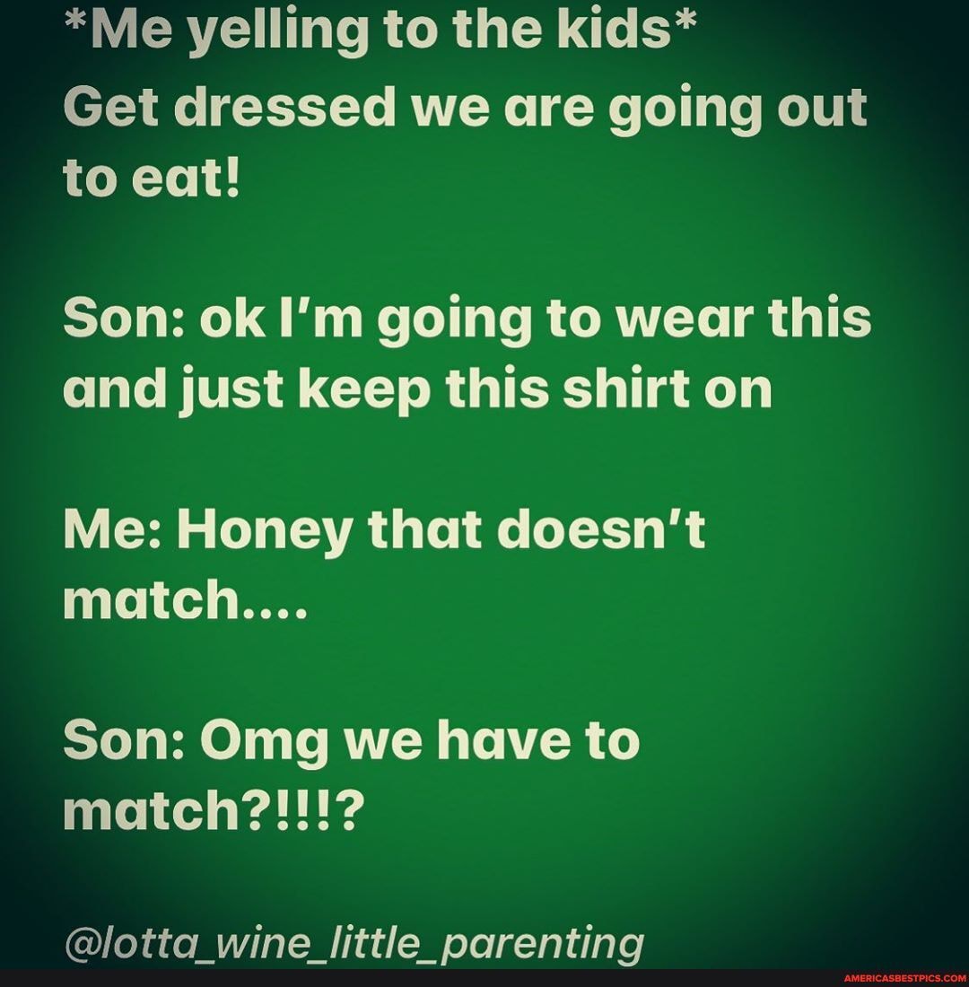 *Me yelling to the kids*
Get dressed we are going out to eat!
Son: ok I'm going to wear this and just keep this shirt on
Me: Honey that doesn't match....
Son: Omg we have to match?!!!?
alattan wina littlha noranting