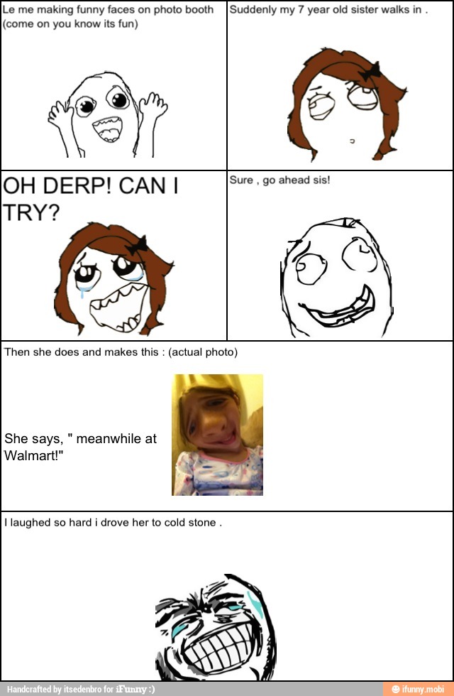 Le me making funny faces on photo booth
I Suddenly my 7 year old sister walks in
(come on you know its fun)
S
A
OH DERPICANI [Ses
Then she does and makes this
(actual photo)
She says, meanwhile at
Walmart!"
laughed so hard i drove her to cold stone