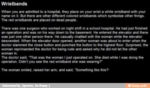 When you are admitted to a hospital, they place on your wrist a white wristband with your
name on it But there are other different colored wristbands which symbolize other things.
'The red wristbands are placed on dead people.
There was one surgeon who worked on night shift in a school hospital. He had just finished
an operation and was on his way down to the basement. He entered the elevator and there
was just one other person there. He casually chatted with the woman while the elevator
descended. When the elevator door opened, another woman was about to enter when the
doctor slammed the close button and punched the button to the highest floor. Surprised, the
woman reprimanded the doctor for being rude and asked why he did not let the other
woman in.
'The doctor said, "That was the woman I just operated on. She died while I was doing the
operation. Didn't you see the red wristband she was
'The woman smiled, raised her arm, and said, "Something like this?