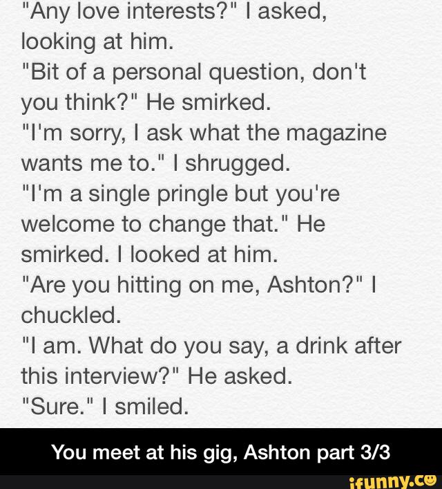 "Any love interests?" I asked,
looking at him.
"Bit of a personal question, don't
you think?" He smirked.
"I'm sorry, I ask what the magazine
wants me to." I shrugged.
"I'm a single pringle but you're
welcome to Change that. " He
smirked. I looked at him.
"Are you hitting on me, Ashton?" I
chuckled.
"I am. What do you say, a drink after
this interview?" He asked.
"Sure." I smiled.
You meet at his gig, Ashton part 3/3 - You meet at his gig, Ashton part 3/3