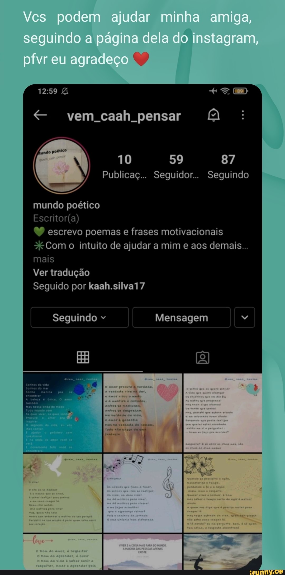 Vcs podem ajudar minha amiga, seguindo a página dela do instagram, pfvr eu agradeço
vem caah pensar AQ
mundo poético
Publicaç... Seguidor.. Seguindo
escrevo poemas e frases motivacionais
Com intuito de ajudar a mim e aos demais...
mais
Ver tradução
Seguido por kaah.silva17
Seguindo Mensagem