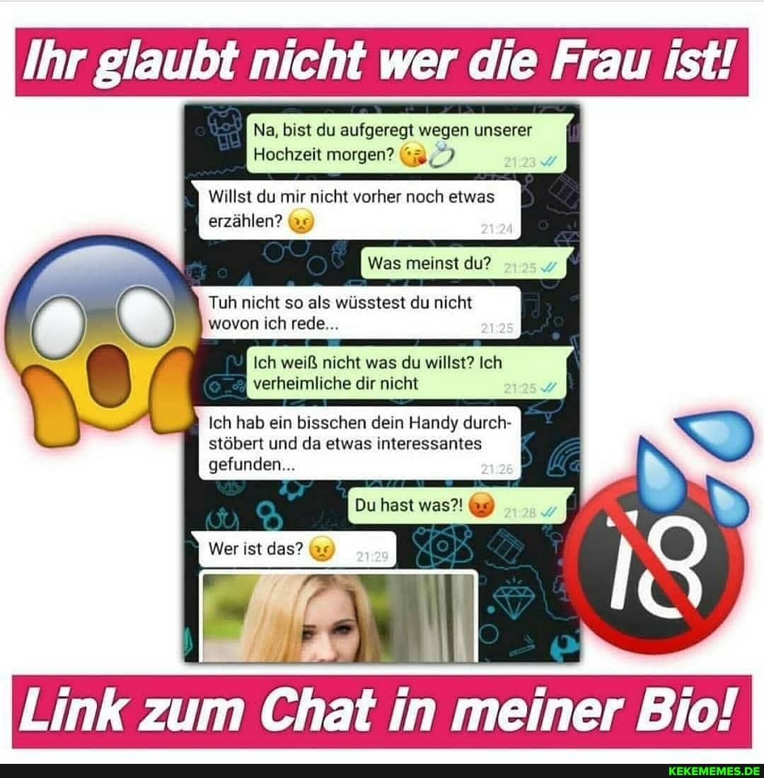 Ihr glaubt nicht wer die Frau ist!
Na, bist du aufgeregt wegen unserer ii
Hochzeit morgen?
Willst du mir nicht vorher noch etwas
erzählen?
Was meinst du?
Tuh nicht so als wüsstest du nicht wovon ich rede...
Ich weiß nicht was du willst? Ich
verheimliche dir nicht
Ich hab ein bisschen dein Handy durch- stöbert und da etwas interessantes
Du hast was?!
gefunden...
Link zum Chat in meiner Bio!
Wer ist das?