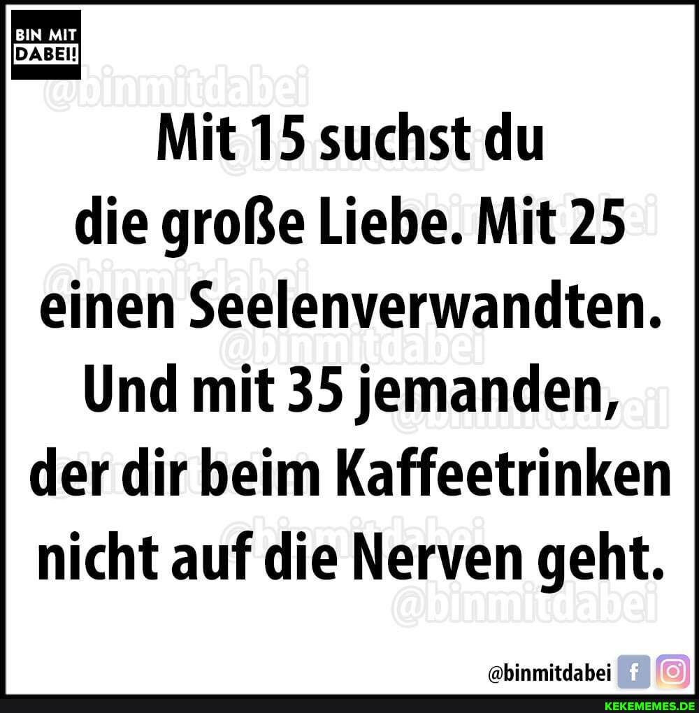 IT
Mit 15 suchst du die große Liebe. Mit 25 einen Seelenverwandten.
Und mit 35 jemanden, der dir beim Kaffeetrinken nicht auf die Nerven geht.
@binmitdabei