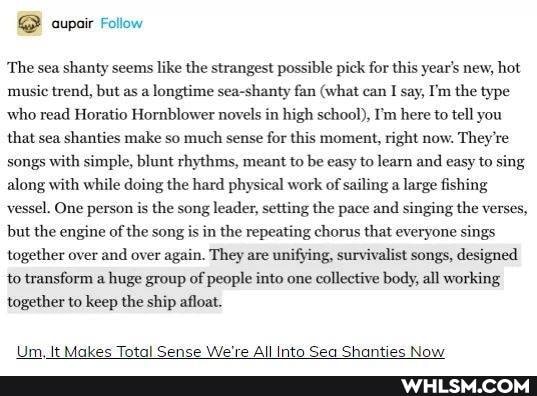 'The sea shanty seems like the strangest possible pick for this year's new, hot music trend, but as a longtime sea-shanty fan (what can I say, I'm the type who read Horatio Hornblower novels in high school), I'm here to tell you that sea shanties make so much sense for this moment, right now. They're songs with simple, blunt rhythms, meant to be easy to learn and easy to sing along with while doing the hard physical work of sailing a large fishing vessel. One person is the song leader, setting the pace and singing the verses, but the engine of the song is in the repeating chorus that everyone sings together over and over again. They are unifying, survivalist songs, designed to transform a huge group of people into one collective body, all working together to keep the ship afloat.
All