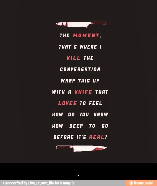 THE MOMENT,
WRAP THIS UP
LOVES TO FEEL
HOW DO YOU KNOW
HOW DEEP TO GO
BEFORE IT'S REAL? - .