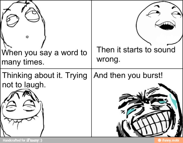 When you say a word to
many times.
Then it starts to sound
wrong.
Thinking about it. Trying
not to laugh.
BA
And then you burst!