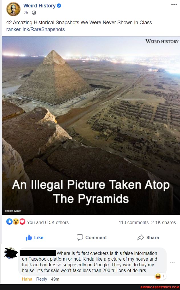Weird History @
42 Amazing Historical Snapshots We Were Never Shown In Class
one
WEIRD HISTORY
An Illegal Picture Taken Atop
The Pyramids
You and 6.5k others mments 2.1K shar
Like comment @ Share
is fb fact checkers is this false information
m or not. Kinda like a my house and d osedly on Google. They want to buy my
It's for sale won't take less than 200 trillions of dollars