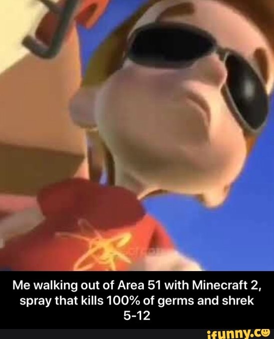 Me walking out of Area 51 with Minecraft 2,
spray that kills 100% of germs and shrek
5-12 - Me walking out of Area 51 with Minecraft 2, spray that kills 100% of germs and shrek 5-12