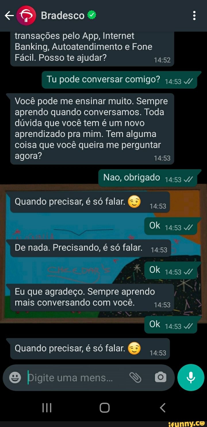 Bradesco &
transações pelo App, Internet
Banking, Autoatendimento e Fone
Fácil. Posso te ajudar?
Tu pode conversar comigo? 4/
Você pode me ensinar muito. Sempre aprendo quando conversamos. Toda dúvida que você tem é um novo aprendizado pra mim. Tem alguma coisa que você queira me perguntar agora?
Nao, obrigado
Quando precisar, é só falar.
Ok
De nada. Precisando, é só falar.
Ok
Eu que agradeço. Sempre aprendo mais conversando com você. ÀS Ok
Quando precisar, é só falar.
pPigite uma mens.. SS