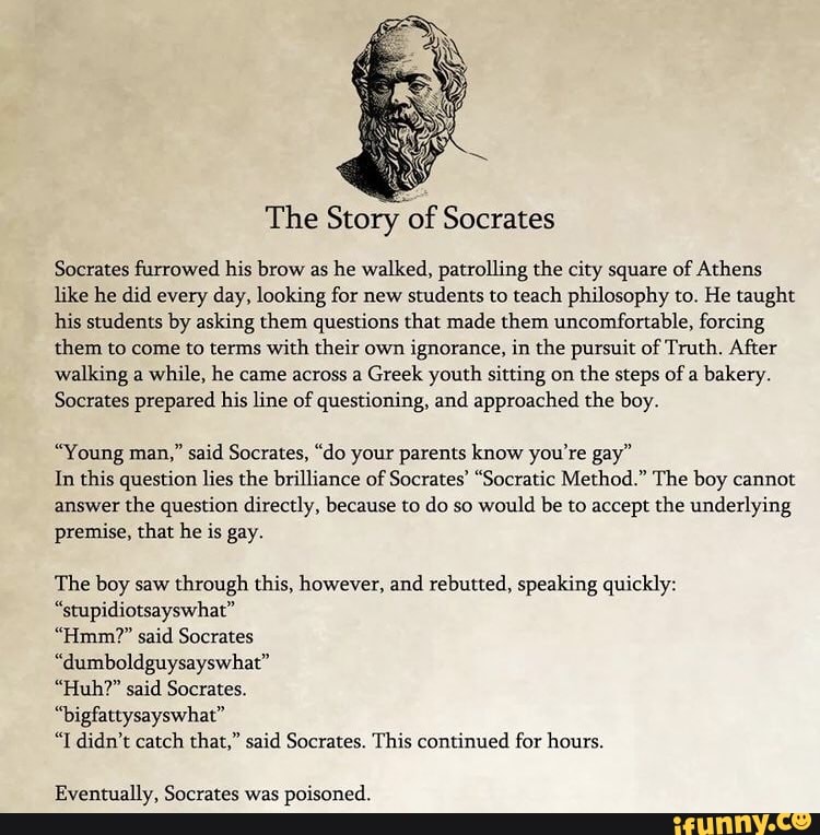 The Story of Socrates
Socrates furrowed his brow as he walked, patrolling the city square of Athens like he did every day, looking for new students to teach philosophy to. He taught his students by asking them questions that made them uncomfortable, forcing them to come to terms with their own ignorance, in the pursuit of Truth. After walking a while, he came across a Greek youth sitting on the steps of a bakery.
Socrates prepared his line of questioning, and approached the boy.
"Young man," said Socrates, "do your parents know you're gay"
In this question lies the brilliance of Socrates' "Socratic Method." The boy cannot answer the question directly, because to do so would be to accept the underlying premise, that he is gay.
The boy saw through this, however, and rebutted, speaking quickly:
"stupidiotsayswhat"
"Hmm?" said Socrates
"dumboldguysayswhat"
"Huh?" said Socrates.
"bigfattysayswhat"
"I didn't catch that," said Socrates. This continued for hours.
Eventually, Socrates was poisoned.