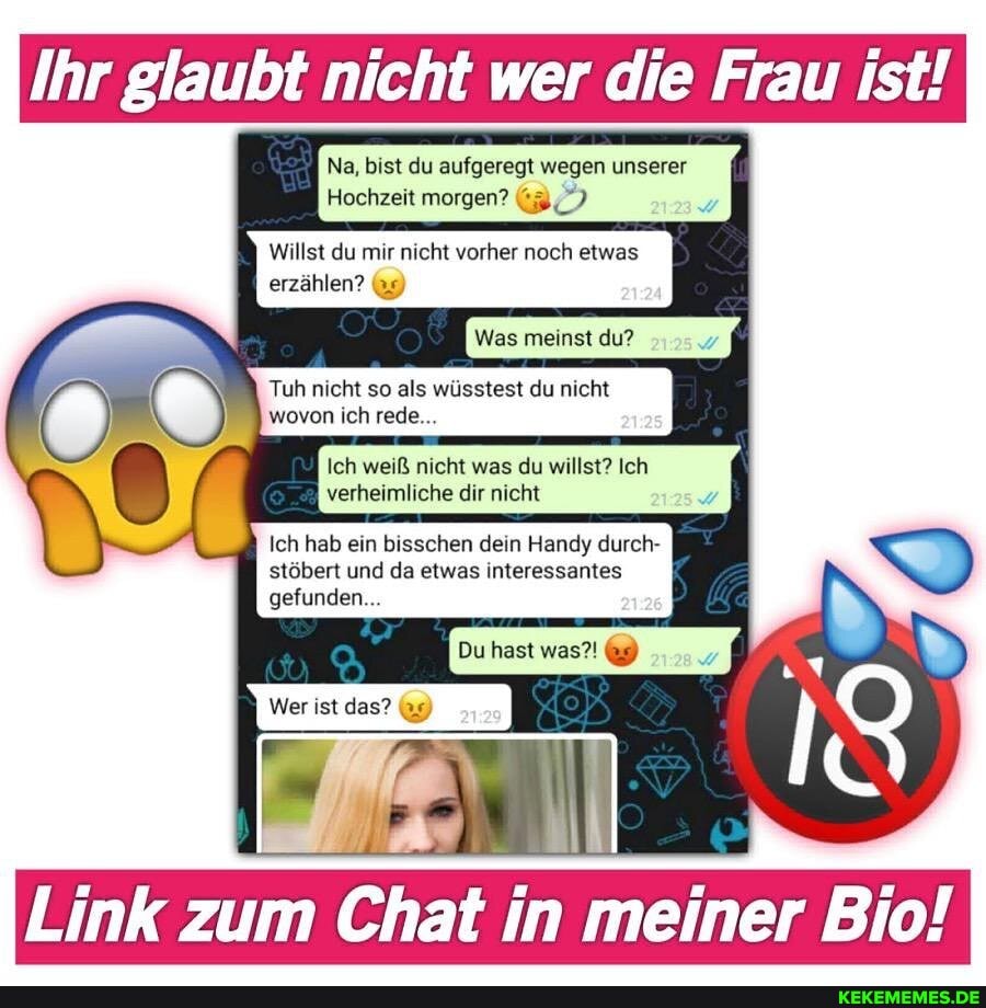 Ihr glaubt nicht wer die Frau ist!
Na, bist du aufgeregt wegen unserer
Hochzeit morgen?
Willst du mir nicht vorher noch etwas
erzählen? 9)
Was meinst du?
Tuh nicht so als wüsstest du nicht wovon ich rede...
Ich weiß nicht was du willst? Ich verheimliche dir nicht
Ich hab ein bisschen dein Handy durch- stöbert und da etwas interessantes
Du hast was?'
gefunden...
Wer ist das?
Link zum Chat in meiner Bio!