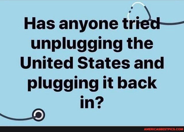 Has anyone tried
unplugging the
United States and plugging it back
in?
