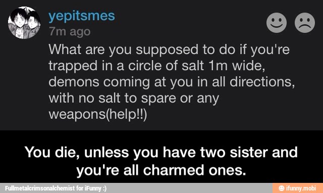 7m ago
What are you supposed to do if you're
trapped in a circle of salt 1m wide,
demons coming at you in all directions,
with no salt to spare or any
weapons(help!!)
You die, unless you have two sister and
you're all charmed ones. - You die, unless you have two sister and you're all charmed ones.
