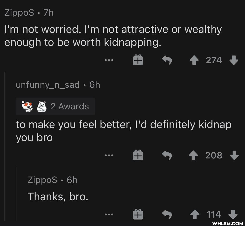 ZippoS
I'm not worried. I'm not attractive or wealthy enough to be worth kidnapping.
unfunny_n_sad
fa
2 awards
to make you feel better, I'd definitely kidnap you bro
208
ZippoS Thanks, bro.
SS t14F