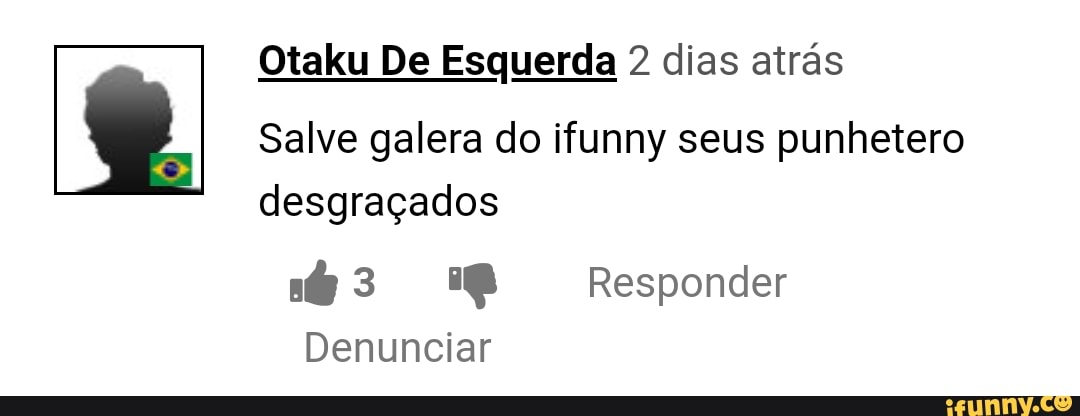 Otaku De Esquerda 2 dias atrás
Salve galera do ifunny seus punhetero
desgraçados
nt 3 8 Responder
Denunciar