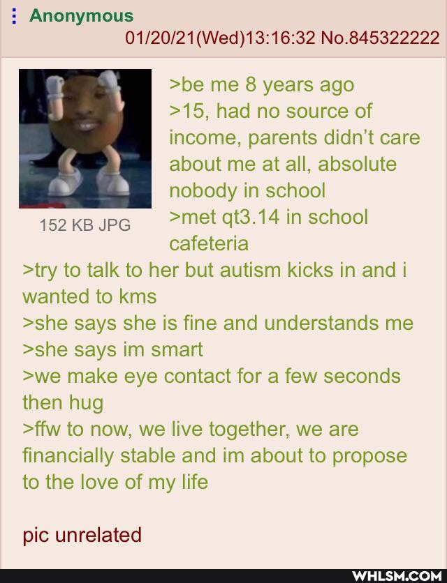 : Anonymous
No.845322222
>be me 8 years ago
>15, had no source of income, parents didn't care about me at all, absolute nobody in school
152 KB JPG >met qt3.14 in school
cafeteria
>try to talk to her but autism kicks in and i wanted to kms
>she says she is fine and understands me
>she says im smart
>we make eye contact for a few seconds then hug
>ffw to now, we live together, we are financially stable and im about to propose to the love of my life
pic unrelated
