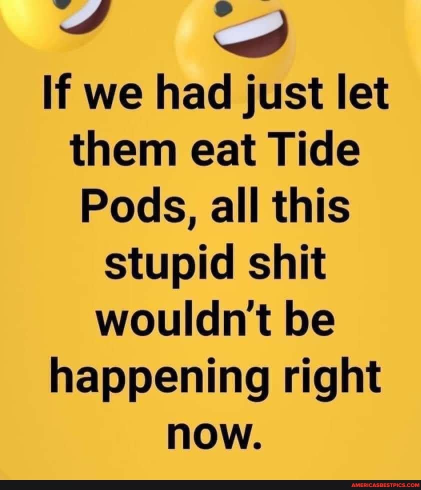 If we had just let them eat Tide
Pods, all this stupid shit wouldnt be happening right now.