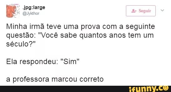 Somos
Minha irma teve uma prova com a seguinte
questão: "Você sabe quantos anos tem um
século?"
Ela respondeu: "Sim"
a professora marcou correto