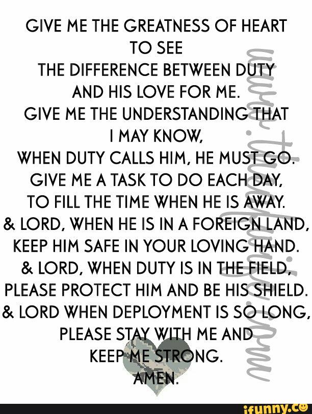 GIVE ME THE GREATNESS OF HEART
TO SEE
THE DIFFERENCE BETWEEN DUTY
AND HIS LOVE FOR ME.
GIVE ME THE UNDERSTANDING THAT
I MAY KNOW.
WHEN DUTY CALLS HIM, HE MUST GO.
GIVE ME A TASK TO DO EACH DAY,
TO FILL THE TIME WHEN HE IS AWAY.
& LORD, WHEN HE IS IN A FOREIGN LAND.
KEEP HIM SAFE IN YOUR LOVING HAND.
& LORD, WHEN DUTY IS IN THE FIELD,
PLEASE PROTECT HIM AND BE HIS SHIELD.
& LORD WHEN DEPLOYMENT IS SO LONG,