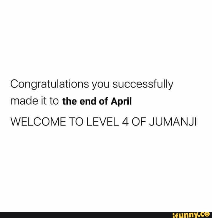 Congratulations you successfully
made it to the end of April
WELCOME TO LEVEL 4 OF JUMANJI