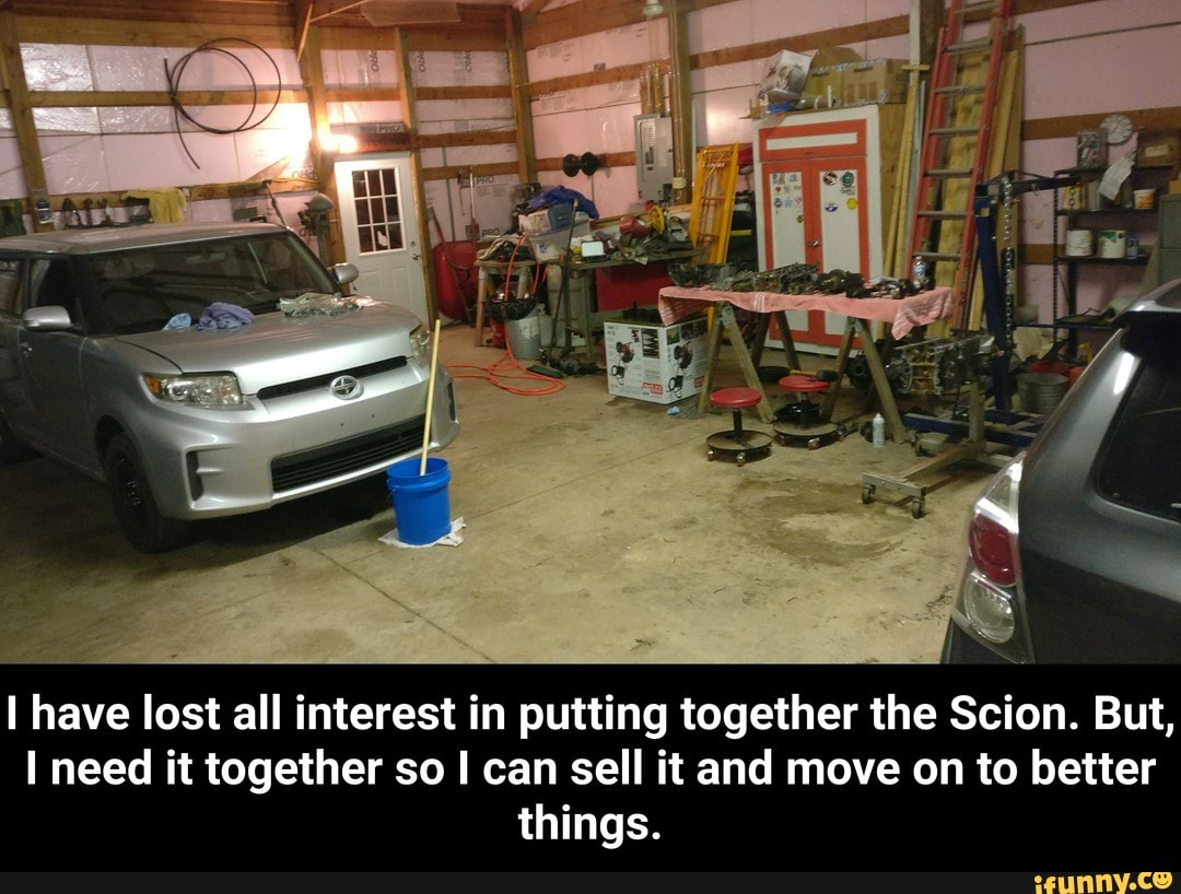 I have lost all interest in putting together the Scion. But,
I need it together so I can sell it and move on to better
things. - I have lost all interest in putting together the Scion. But, I need it together so I can sell it and move on to better things.