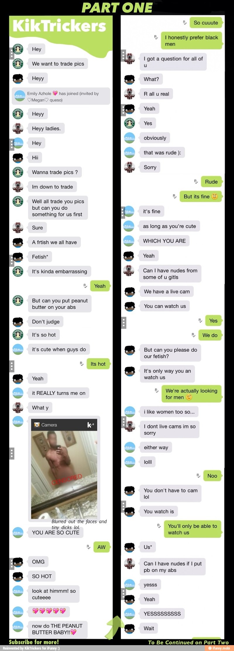 PART ONE
Fa) We want to trade pics
Emily Azhole 9% has joined (invited by
Megan queso) Heyy ladies. Wanna trade pics & Im down to trade
Well all trade you pics
but can you do
something for us first
e A frtish we all have
e Fetish"
ra) It's kinda embarrassing
E But can you put peanut
butter on your abs
e Don't judge
O tom
it's cute when guys do
a Yeah
it REALLY turns me on
e What y
Y So cuuute I honestly prefer black
men
I got a question for all of
u
What?
R all u real
Yeah
Yes
obviously
that was rude Sorry
R Rude
3 But its fine =
it's fine
as long as you're cute
WHICH YOU ARE
Yeah
Can I have nudes from
some of u gitls
We have a live cam
You can watch us
But can you please do
our fetish?
It's only way you an
watch us
E, We're actually looking
i like women too so...
I dont live cams im so
sorry
either way