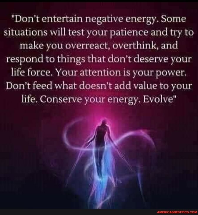 "Don't entertain negative energy. Some situations will test your patience and try to make you overreact, overthink, and respond to things that don't deserve your life force. Your attention is your power.
Don't feed what doesn't add value to your life. Conserve your energy. Evolve"